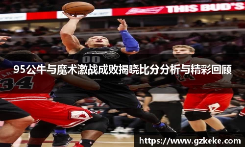 95公牛与魔术激战成败揭晓比分分析与精彩回顾