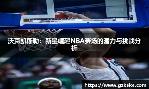 沃克凯斯勒：新星崛起NBA赛场的潜力与挑战分析